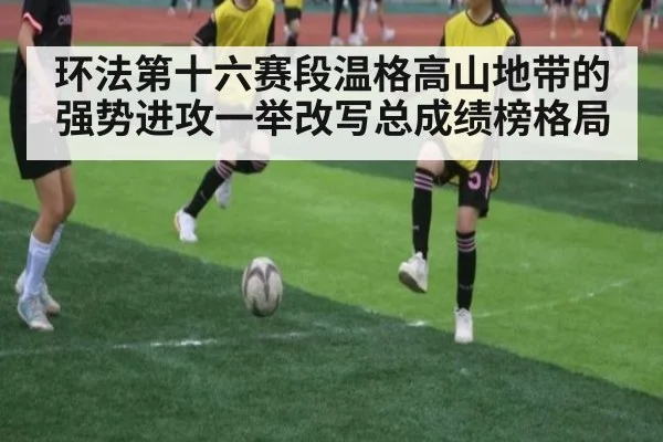 环法第十六赛段温格高山地带的强势进攻一举改写总成绩榜格局