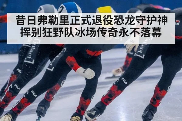 昔日弗勒里正式退役恐龙守护神挥别狂野队冰场传奇永不落幕